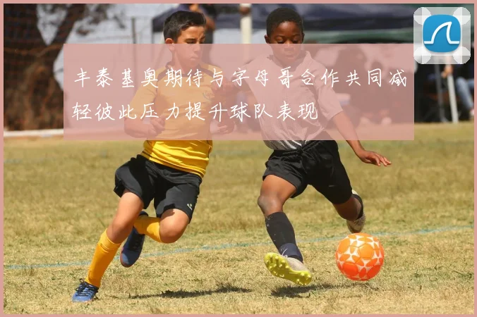 丰泰基奥期待与字母哥合作共同减轻彼此压力提升球队表现