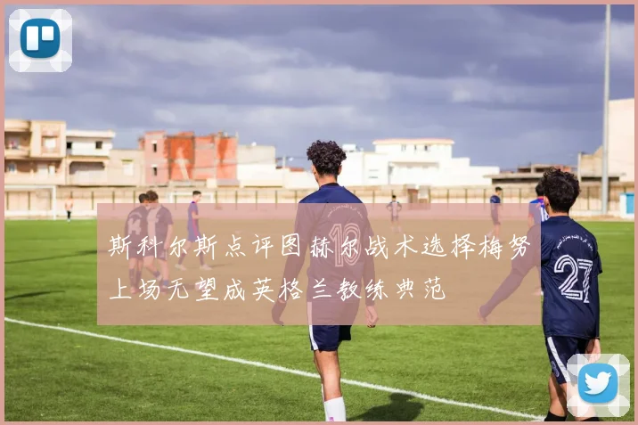 斯科尔斯点评图赫尔战术选择梅努上场无望成英格兰教练典范