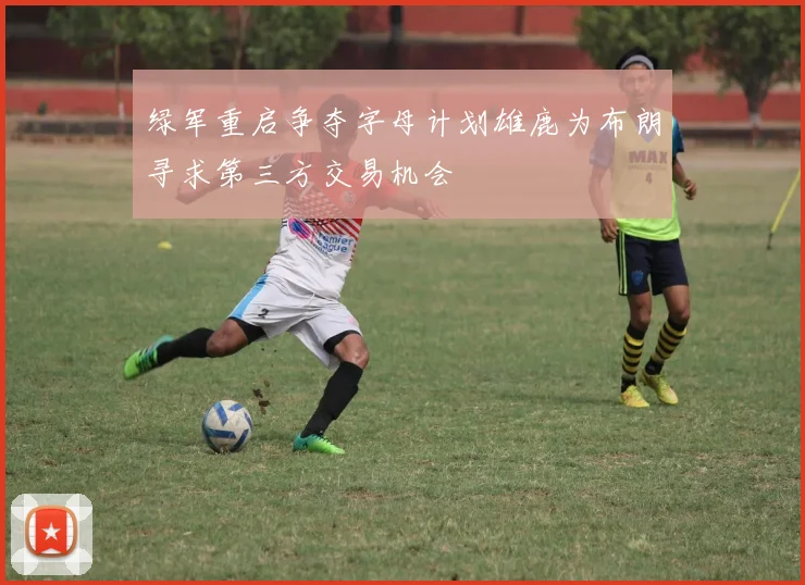 绿军重启争夺字母计划雄鹿为布朗寻求第三方交易机会