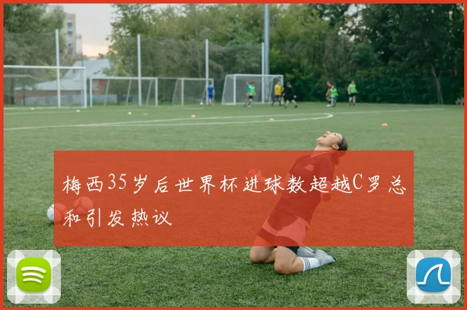 梅西35岁后世界杯进球数超越C罗总和引发热议
