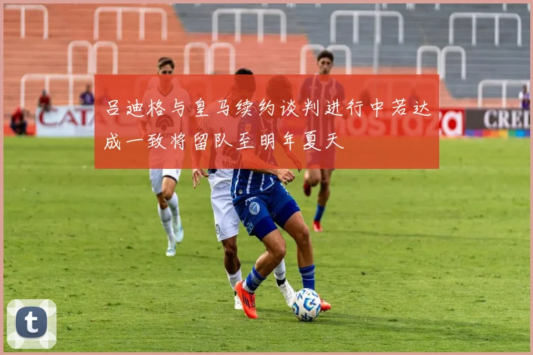 吕迪格与皇马续约谈判进行中若达成一致将留队至明年夏天