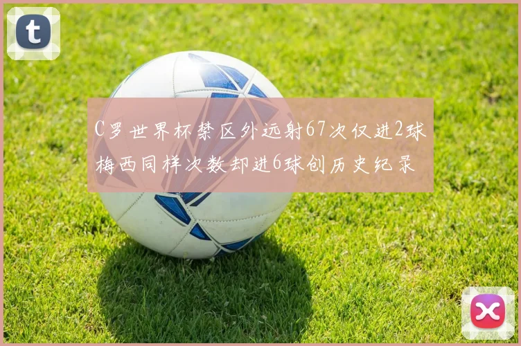 C罗世界杯禁区外远射67次仅进2球梅西同样次数却进6球创历史纪录