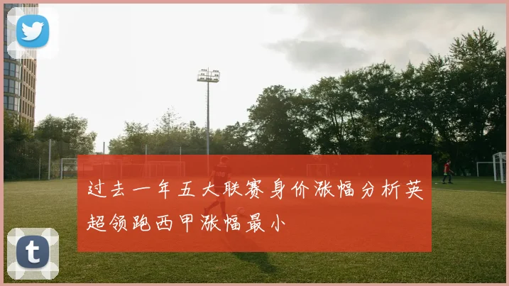 过去一年五大联赛身价涨幅分析英超领跑西甲涨幅最小