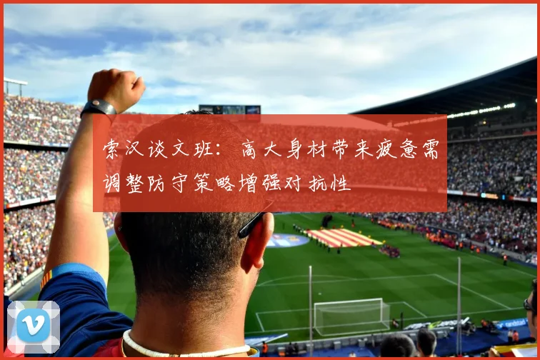 索汉谈文班：高大身材带来疲惫需调整防守策略增强对抗性
