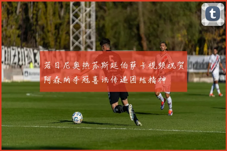 若日尼奥热苏斯廷伯萨卡视频祝贺阿森纳夺冠喜讯传递团结精神