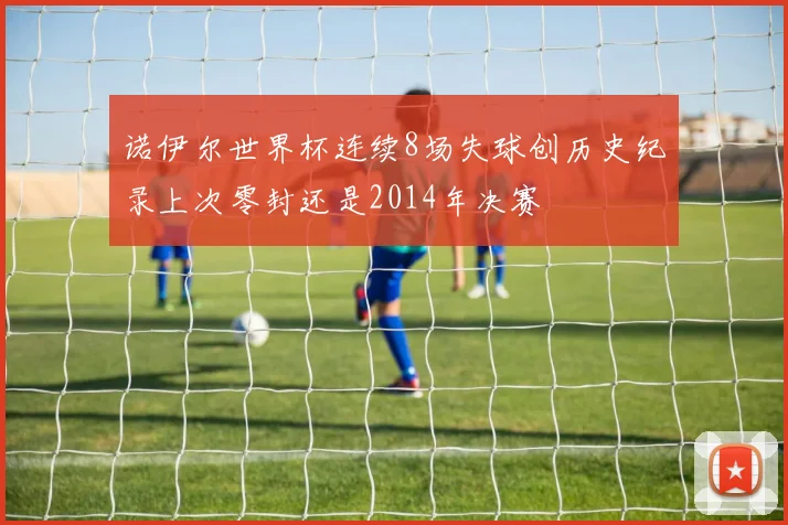 诺伊尔世界杯连续8场失球创历史纪录上次零封还是2014年决赛