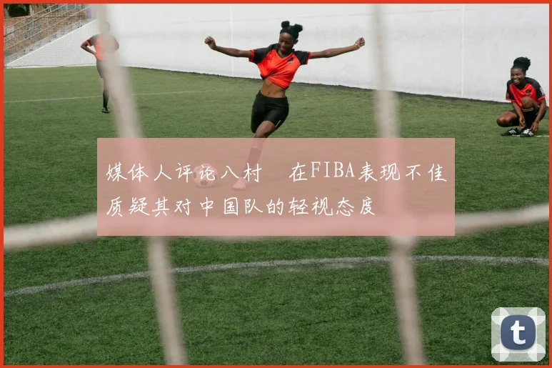 媒体人评论八村塁在FIBA表现不佳质疑其对中国队的轻视态度