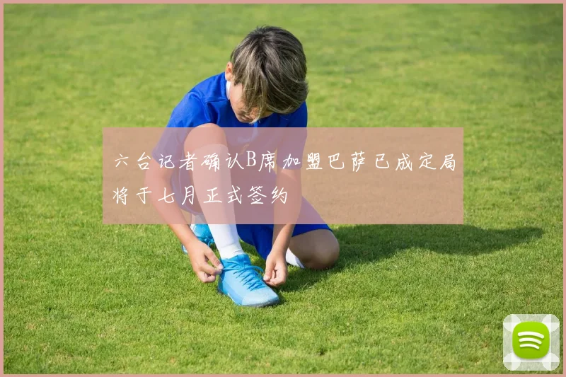 六台记者确认B席加盟巴萨已成定局将于七月正式签约