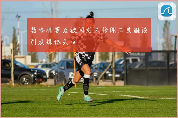 瑟洛特赛后被问尤文传闻三度避谈引发媒体关注