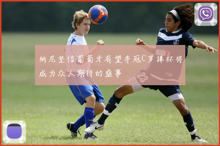 纳尼坚信葡萄牙有望夺冠C罗捧杯将成为众人期待的盛事