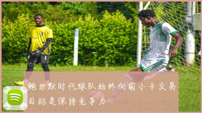 鲍尔默时代球队始终向前小卡交易目标是保持竞争力