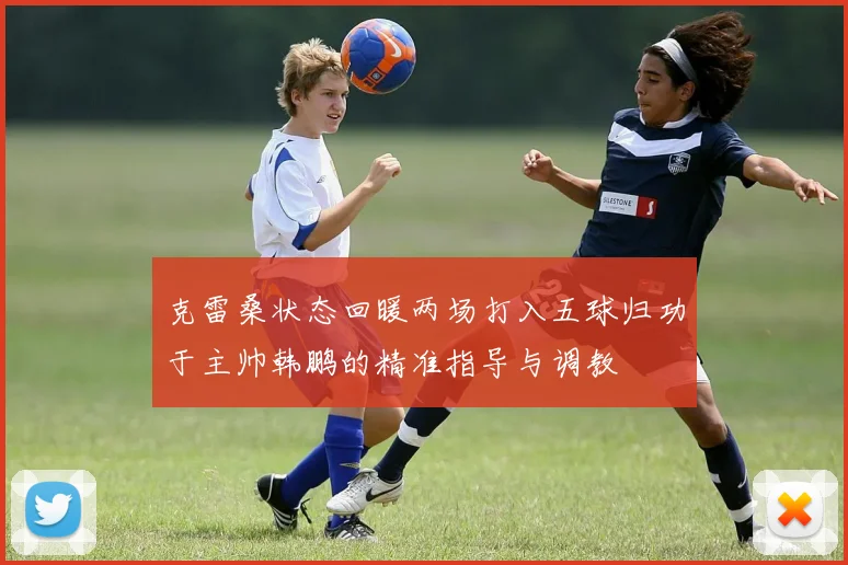 克雷桑状态回暖两场打入五球归功于主帅韩鹏的精准指导与调教