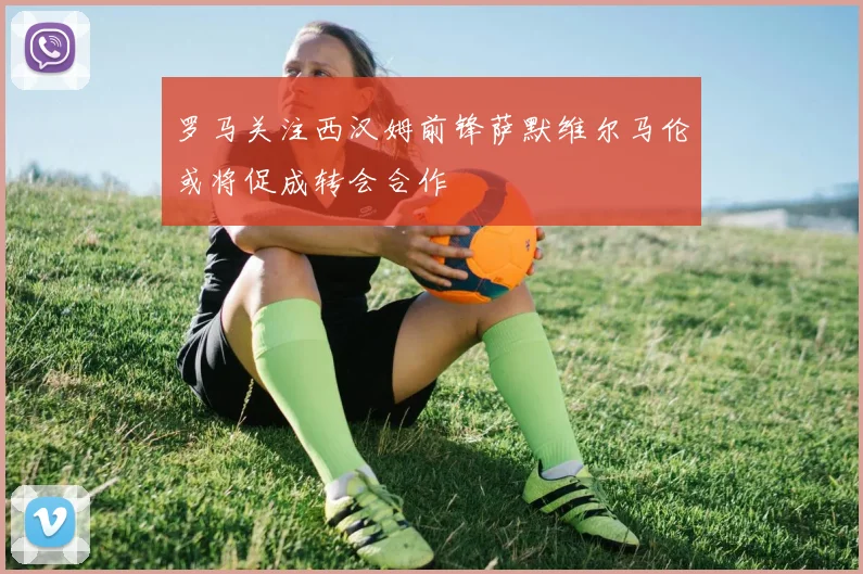 罗马关注西汉姆前锋萨默维尔马伦或将促成转会合作