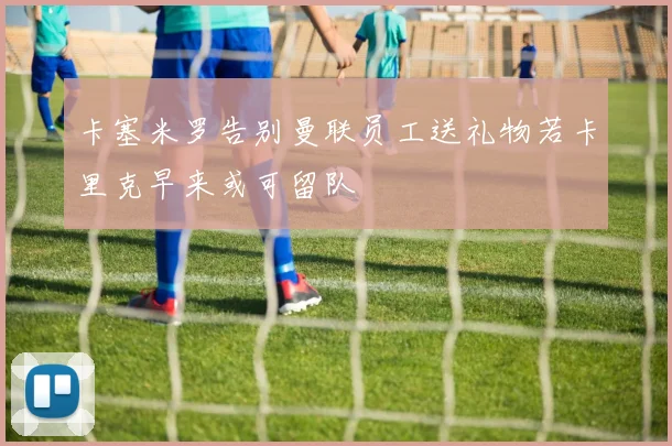 卡塞米罗告别曼联员工送礼物若卡里克早来或可留队