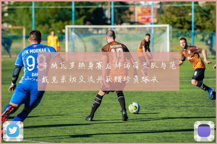卡纳瓦罗热身赛后拜访荷兰队与范戴克亲切交流并获赠珍贵球衣