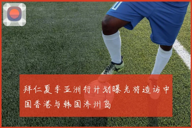 拜仁夏季亚洲行计划曝光将造访中国香港与韩国济州岛