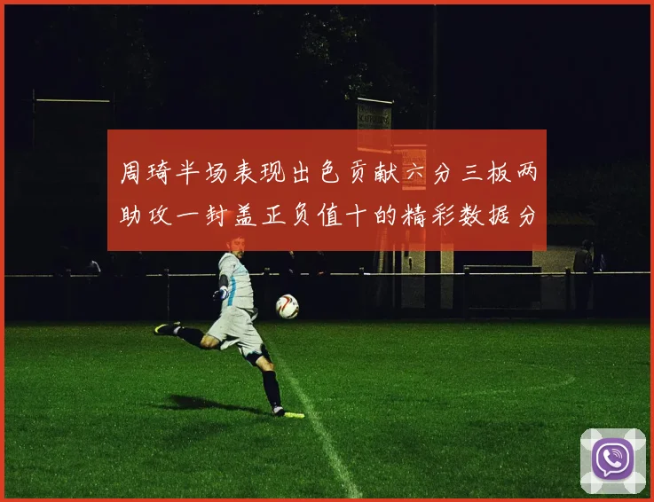 周琦半场表现出色贡献六分三板两助攻一封盖正负值十的精彩数据分析