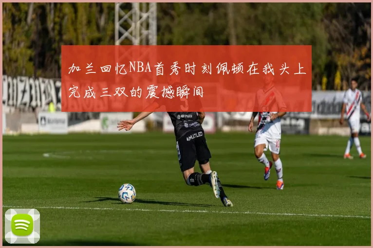 加兰回忆NBA首秀时刻佩顿在我头上完成三双的震撼瞬间