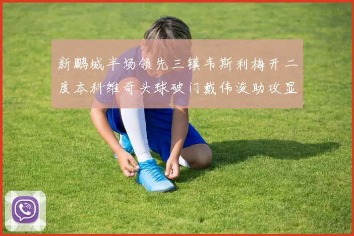 新鹏城半场领先三镇韦斯利梅开二度本科维奇头球破门戴伟浚助攻显神威