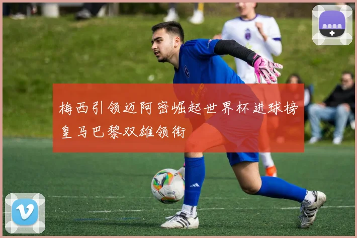 梅西引领迈阿密崛起世界杯进球榜皇马巴黎双雄领衔