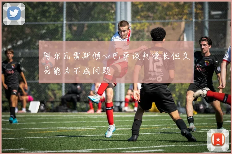 阿尔瓦雷斯倾心巴萨谈判漫长但交易能力不成问题