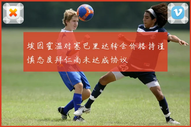 埃因霍温对塞巴里达转会价格持谨慎态度拜仁尚未达成协议