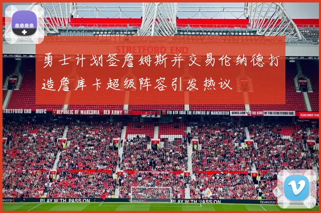 勇士计划签詹姆斯并交易伦纳德打造詹库卡超级阵容引发热议