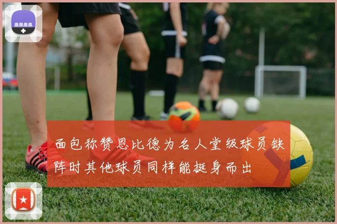 面包称赞恩比德为名人堂级球员缺阵时其他球员同样能挺身而出