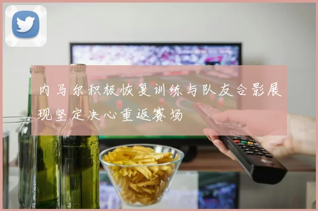 内马尔积极恢复训练与队友合影展现坚定决心重返赛场