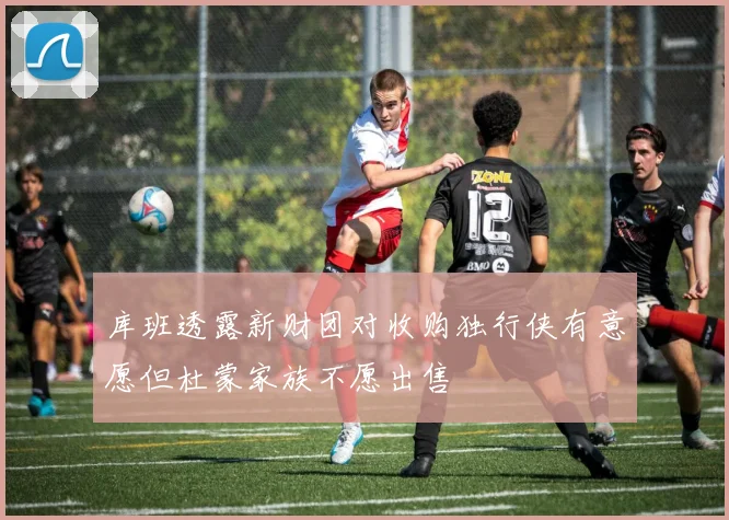库班透露新财团对收购独行侠有意愿但杜蒙家族不愿出售